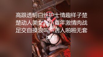 高跟透明白丝护士情趣样子楚楚动人美女与小青年激情肉战足交自摸浪叫声诱人啪啪无套内射