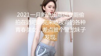 2021一月新流出商场女厕偷拍在酒吧嗨完来吃夜宵的各种青春美女，差点被个警觉妹子发现.