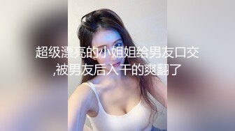 超级漂亮的小姐姐给男友口交,被男友后入干的爽翻了