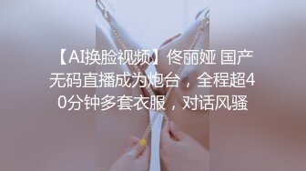 【AI换脸视频】佟丽娅 国产无码直播成为炮台，全程超40分钟多套衣服，对话风骚