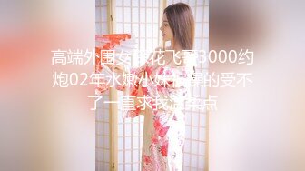 高端外围女探花飞哥3000约炮02年水嫩小妹被操的受不了一直求我温柔点