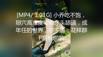 [MP4/ 1.01G] 小乔吃不饱，掰穴高难度姿势床头舔逼，成年任的世界，你不懂，花样群P露脸啪啪