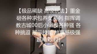 【极品稀缺 高级玩法】重金砸各种求包养女系列 指挥调教古城00后小嫩模各种骚 各种挑逗 展示技能 故事感极强 超精彩 (2)