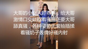 大哥的小女人好乖啊，给大哥激情口交让抠着骚逼还要大哥舔真骚，各种姿势无套抽插揉着骚奶子表情好骚内射