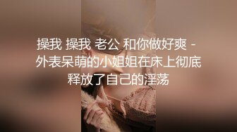 操我 操我 老公 和你做好爽 - 外表呆萌的小姐姐在床上彻底释放了自己的淫荡