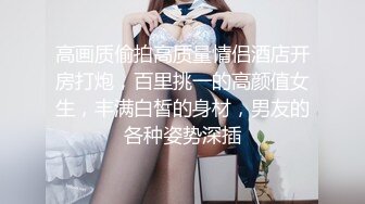 高画质偷拍高质量情侣酒店开房打炮，百里挑一的高颜值女生，丰满白皙的身材，男友的各种姿势深插