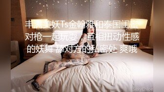 丰满美妖Ts金翰雅和泰国闺蜜对枪一起玩耍，互相扭动性感的妖舞 舔对方的私密处 爽哦！