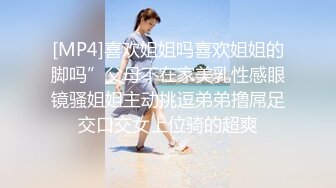 [MP4]喜欢姐姐吗喜欢姐姐的脚吗”父母不在家美乳性感眼镜骚姐姐主动挑逗弟弟撸屌足交口交女上位骑的超爽