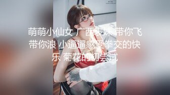 萌萌小仙女 广西表妹 带你飞带你浪 小逼逼感受拳交的快乐 菊花的初尝试