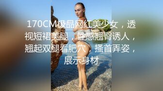 170CM极品网红美少女，透视短裙美腿，性感翘臀诱人，翘起双腿看肥穴，搔首弄姿，展示身材