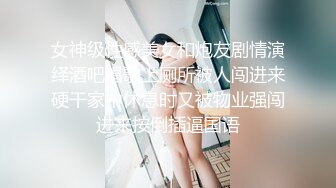 女神级性感美女和炮友剧情演绎酒吧唱歌上厕所被人闯进来硬干家中休息时又被物业强闯进来按倒插逼国语