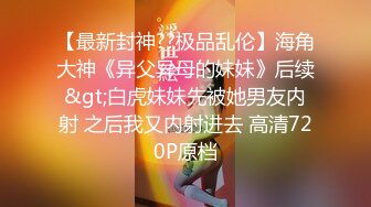 【最新封神??极品乱伦】海角大神《异父异母的妹妹》后续&gt;白虎妹妹先被她男友内射 之后我又内射进去 高清720P原档