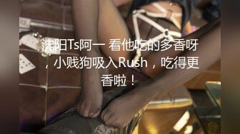 沈阳Ts阿一 看他吃的多香呀，小贱狗吸入Rush，吃得更香啦！