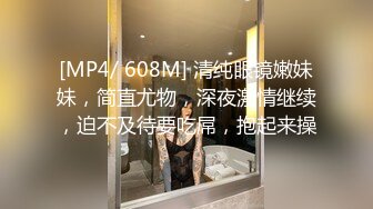 [MP4/ 608M] 清纯眼镜嫩妹妹，简直尤物，深夜激情继续，迫不及待要吃屌，抱起来操