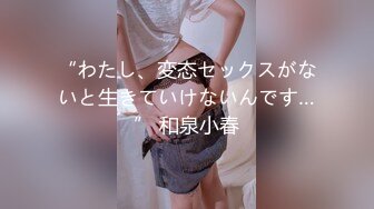 “わたし、変态セックスがないと生きていけないんです…” 和泉小春