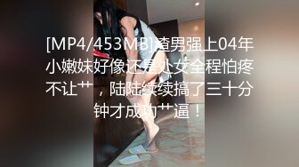 [MP4/453MB]渣男强上04年小嫩妹好像还是处女全程怕疼不让艹，陆陆续续搞了三十分钟才成功艹逼！