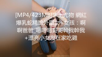 [MP4/423MB]床上尤物 網紅爆乳蛇精臉外圍女+女孩：啊啊爸爸_嗯嗯嗯哥哥幹我幹我+漂亮小女友在家吃雞