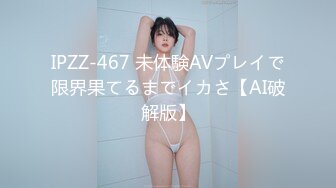 IPZZ-467 未体験AVプレイで限界果てるまでイカさ【AI破解版】