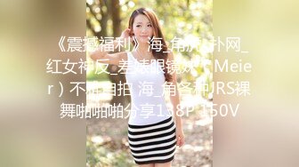 《震撼福利》海_角虎_扑网_红女神反_差婊眼镜妹（Meier）不雅自拍 海_角各种JRS裸舞啪啪啪分享138P 150V