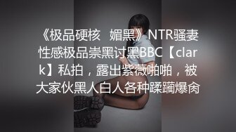 《极品硬核✿媚黑》NTR骚妻性感极品崇黑讨黑BBC【clark】私拍，露出紫薇啪啪，被大家伙黑人白人各种蹂躏爆肏