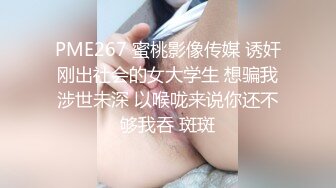 PME267 蜜桃影像传媒 诱奸刚出社会的女大学生 想骗我涉世未深 以喉咙来说你还不够我吞 斑斑