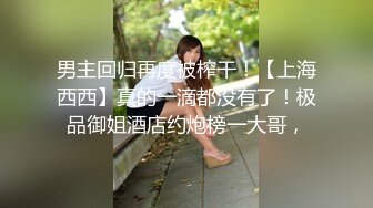 男主回归再度被榨干！【上海西西】真的一滴都没有了！极品御姐酒店约炮榜一大哥，