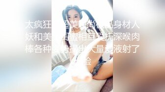 太疯狂了超美时尚极品身材人妖和美女闺蜜相互爱抚深喉肉棒各种姿势操出大量爱液射了一脸