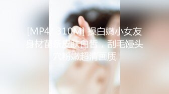 [MP4/ 310M] 操白嫩小女友身材苗条皮肤白皙，刮毛馒头穴粉嫩超清画质