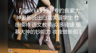 『jaacckk999』专约良家大神最新流出白富美留学生 性感模特 语文教师 众多骚婊 羡慕大神的钞能力 夜夜做新郎 (2)