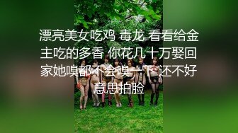 漂亮美女吃鸡 毒龙 看看给金主吃的多香 你花几十万娶回家她嗅都不会嗅一下 还不好意思拍脸