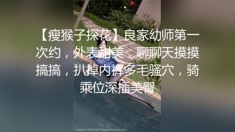 【瘦猴子探花】良家幼师第一次约，外表甜美，聊聊天摸摸搞搞，扒掉内裤多毛骚穴，骑乘位深插美臀