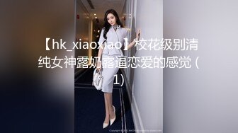 【hk_xiaoxiao】校花级别清纯女神露奶露逼恋爱的感觉 (1)