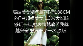 高端美女精华篇-狂插188CM的T台超模美女,1.3米大长腿够玩一年,她表情越痛苦我就越兴奋,狠狠干了一次.原版!