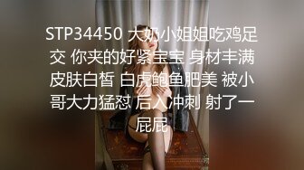 STP34450 大奶小姐姐吃鸡足交 你夹的好紧宝宝 身材丰满皮肤白皙 白虎鲍鱼肥美 被小哥大力猛怼 后入冲刺 射了一屁屁