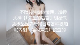 ❤️不做女神要做母狗，推特大神【L先生的后宫】明星气质极品圈养母狗日常各种被啪啪内射，淫叫声震耳欲聋的