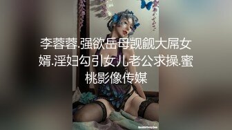 李蓉蓉.强欲岳母觊觎大屌女婿.淫妇勾引女儿老公求操.蜜桃影像传媒