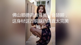 佛山顺德调教骚货，会舔脚，这身材这古铜肤色简直太完美啦！