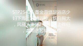 STP25425 重金忽悠足浴店少妇下海，风情万种，肤白胸大，风骚人妻堪称最佳床上伴侣，高潮迭起精彩佳作