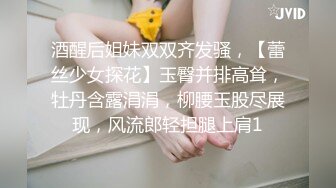 酒醒后姐妹双双齐发骚，【蕾丝少女探花】玉臀并排高耸，牡丹含露涓涓，柳腰玉股尽展现，风流郎轻担腿上肩1