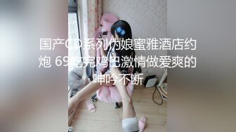 国产CD系列伪娘蜜雅酒店约炮 69吃完鸡巴激情做爱爽的呻吟不断