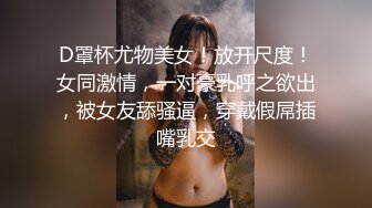 D罩杯尤物美女！放开尺度！女同激情，一对豪乳呼之欲出，被女友舔骚逼，穿戴假屌插嘴乳交