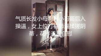 气质长发小母狗被小哥哥后入操逼，女上位打桩舔逼揉搓阴蒂，花样道具自慰