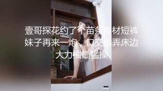 壹哥探花约了个苗条身材短裤妹子再来一炮，口交舔弄床边大力抽插猛操