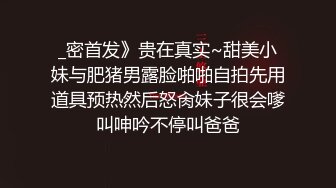 _密首发》贵在真实~甜美小妹与肥猪男露脸啪啪自拍先用道具预热然后怒肏妹子很会嗲叫呻吟不停叫爸爸