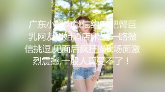 广东小鲜肉微信约91肥臀巨乳网友姐姐酒店床战,一路微信挑逗,见面后疯狂操B,场面激烈震撼,一般人真受不了！