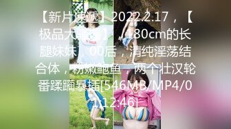 【新片速遞】2022.2.17，【极品大骚逼】，180cm的长腿妹妹，00后，清纯淫荡结合体，粉嫩鲍鱼，两个壮汉轮番蹂躏暴插[546MB/MP4/01:12:46]