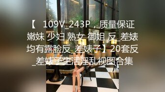 【⑬109V_243P，质量保证 嫩妹 少妇 熟女 御姐 反_差婊均有露脸反_差婊子】20套反_差婊子生活淫乱视图合集