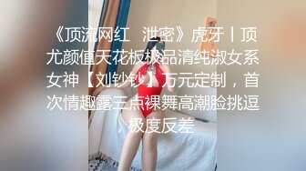 《顶流网红✿泄密》虎牙丨顶尤颜值天花板极品清纯淑女系女神【刘钞钞】万元定制，首次情趣露三点裸舞高潮脸挑逗，极度反差