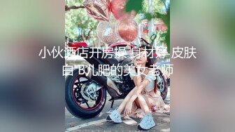 小伙酒店开房操 身材好 皮肤白 B儿肥的美女老师