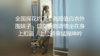 全国探花约了个高颜值白衣外围妹子，口交舌吻调情坐在身上扣逼，上位骑乘猛操呻吟